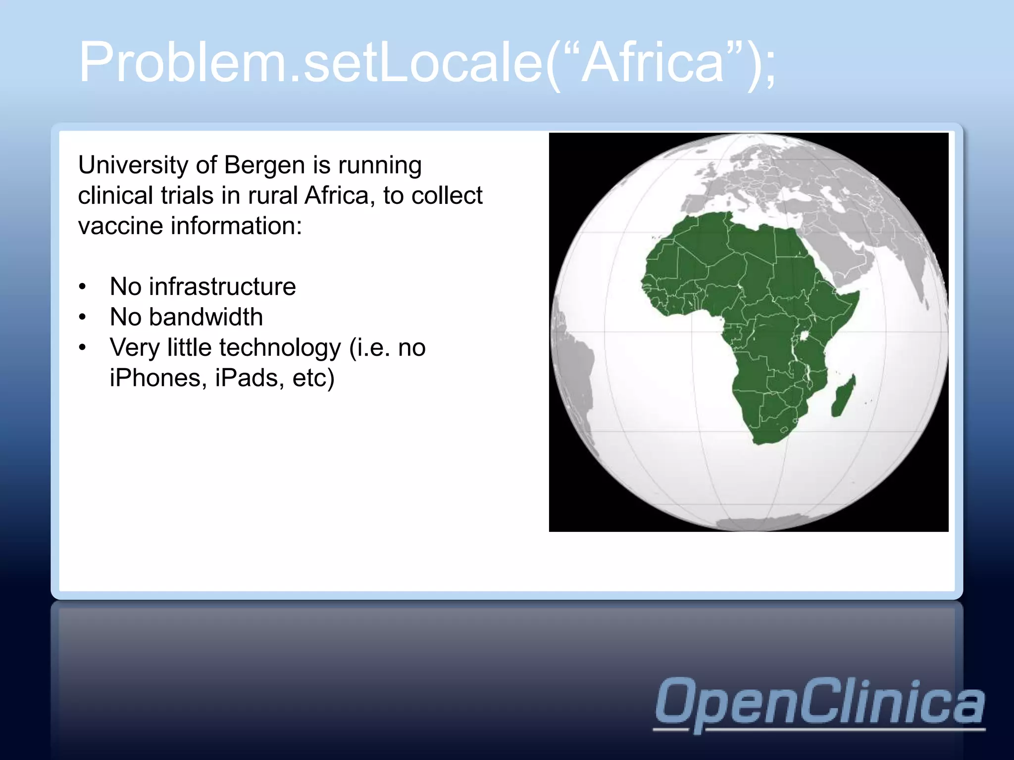 Problem.setLocale(“Africa”);
University of Bergen is running
clinical trials in rural Africa, to collect
vaccine information:

• No infrastructure
• No bandwidth
• Very little technology (i.e. no
  iPhones, iPads, etc)
 