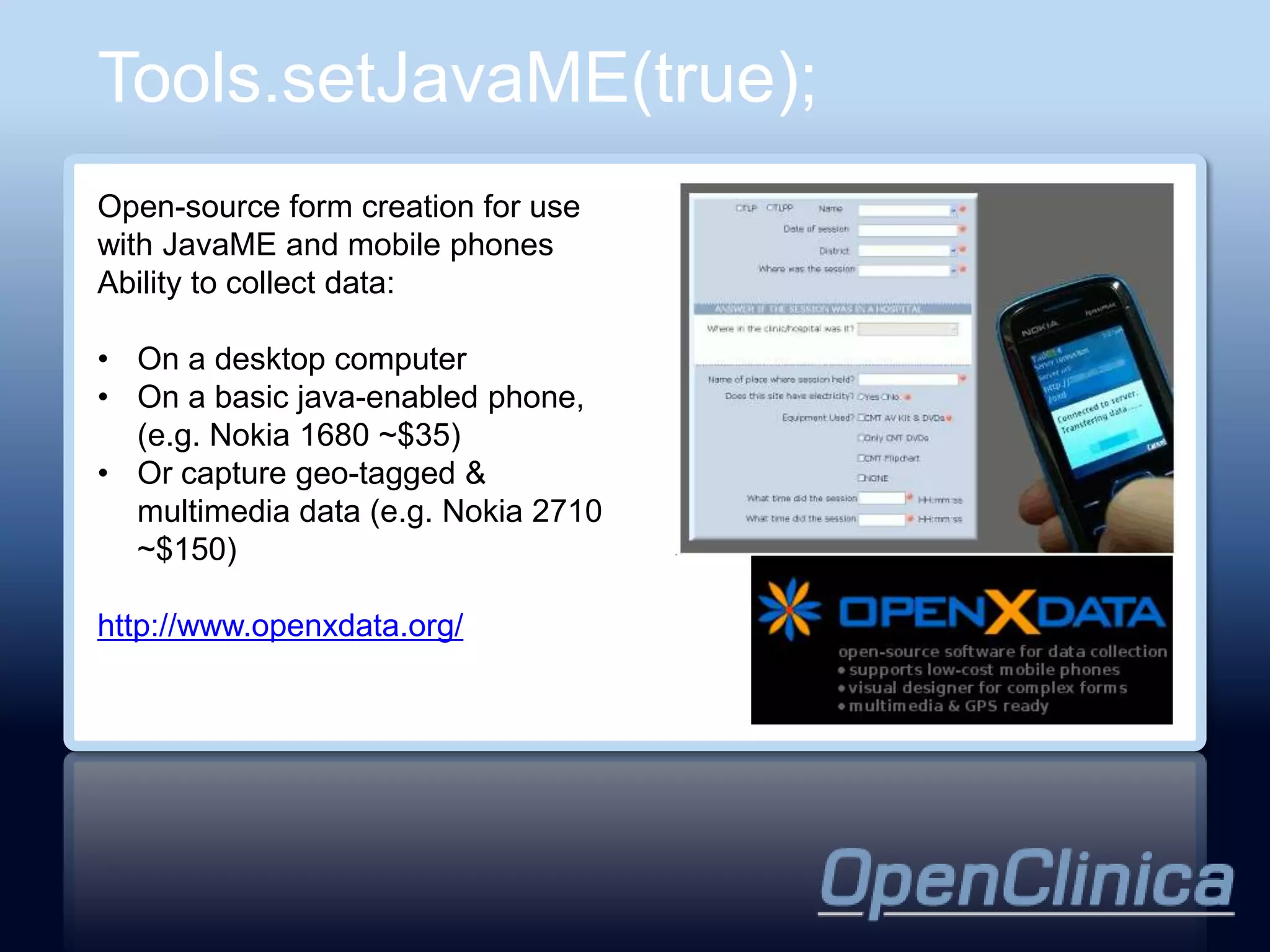 Tools.setJavaME(true);
Open-source form creation for use
with JavaME and mobile phones
Ability to collect data:

• On a desktop computer
• On a basic java-enabled phone,
  (e.g. Nokia 1680 ~$35)
• Or capture geo-tagged &
  multimedia data (e.g. Nokia 2710
  ~$150)

http://www.openxdata.org/
 