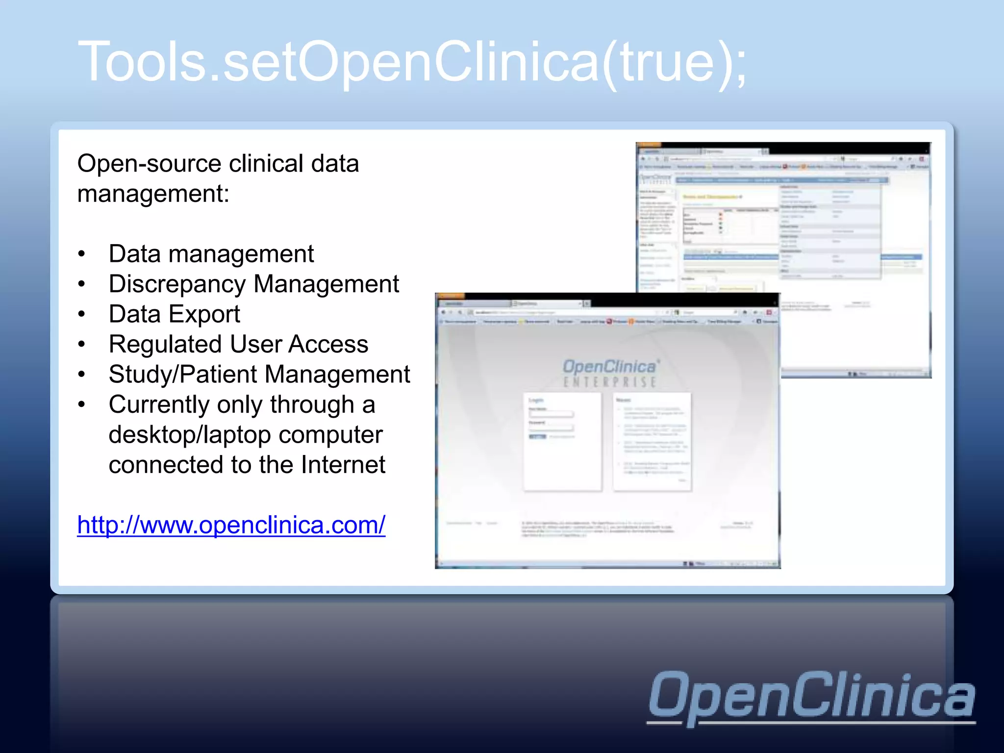 Tools.setOpenClinica(true);
Open-source clinical data
management:

•   Data management
•   Discrepancy Management
•   Data Export
•   Regulated User Access
•   Study/Patient Management
•   Currently only through a
    desktop/laptop computer
    connected to the Internet

http://www.openclinica.com/
 