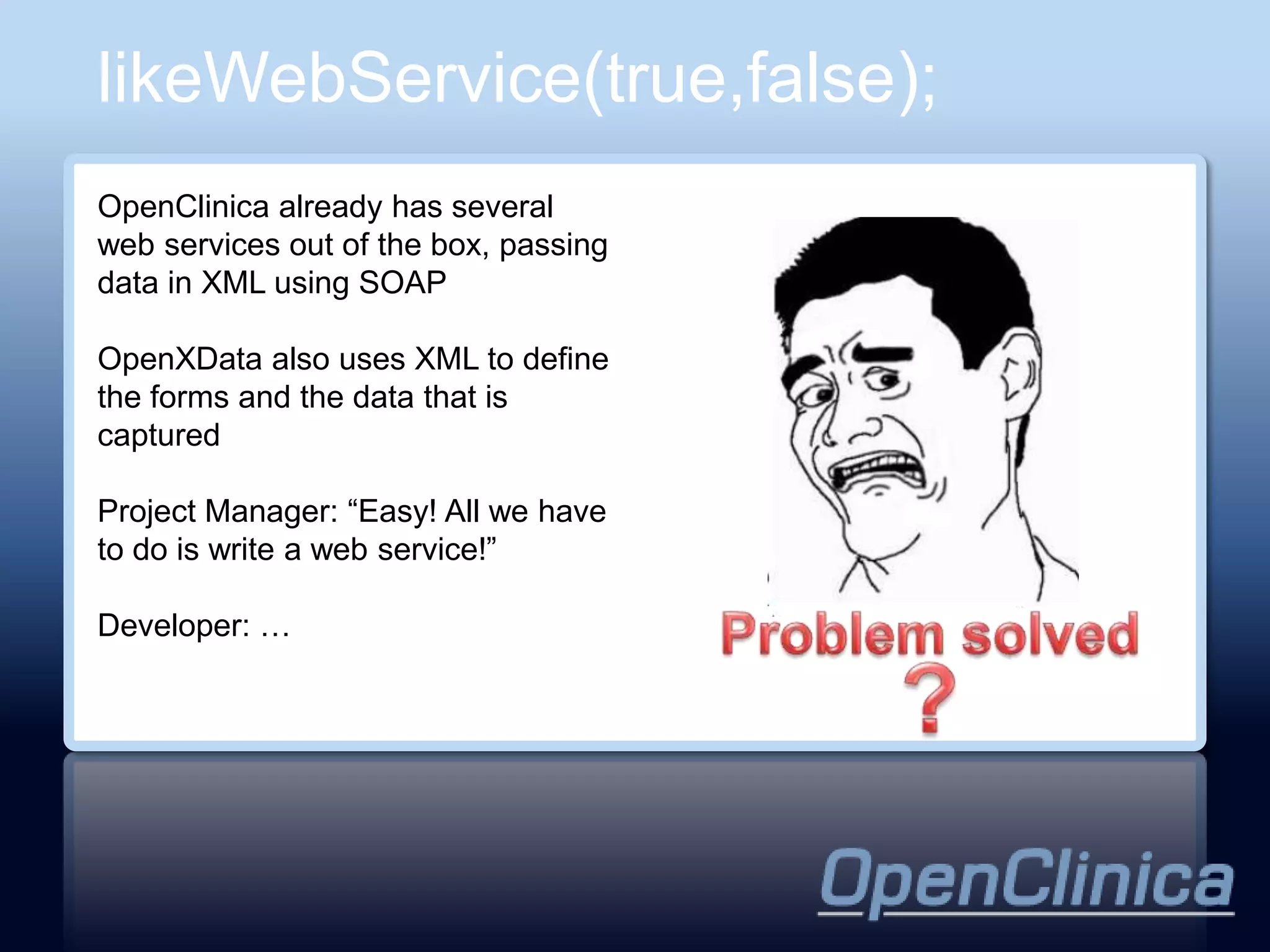 likeWebService(true,false);
OpenClinica already has several
web services out of the box, passing
data in XML using SOAP

OpenXData also uses XML to define
the forms and the data that is
captured

Project Manager: “Easy! All we have
to do is write a web service!”

Developer: …
 