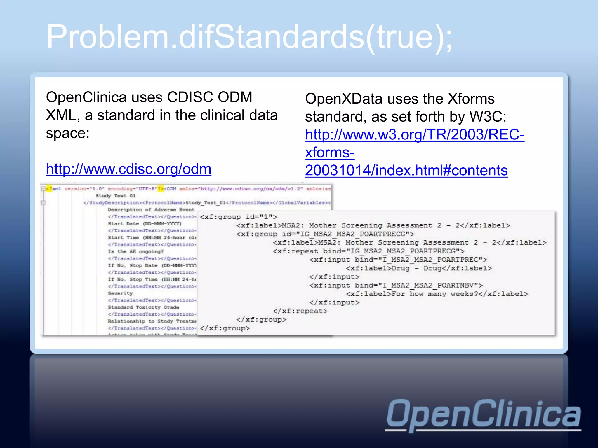 Problem.difStandards(true);
OpenClinica uses CDISC ODM             OpenXData uses the Xforms
XML, a standard in the clinical data   standard, as set forth by W3C:
space:                                 http://www.w3.org/TR/2003/REC-
                                       xforms-
http://www.cdisc.org/odm               20031014/index.html#contents
 