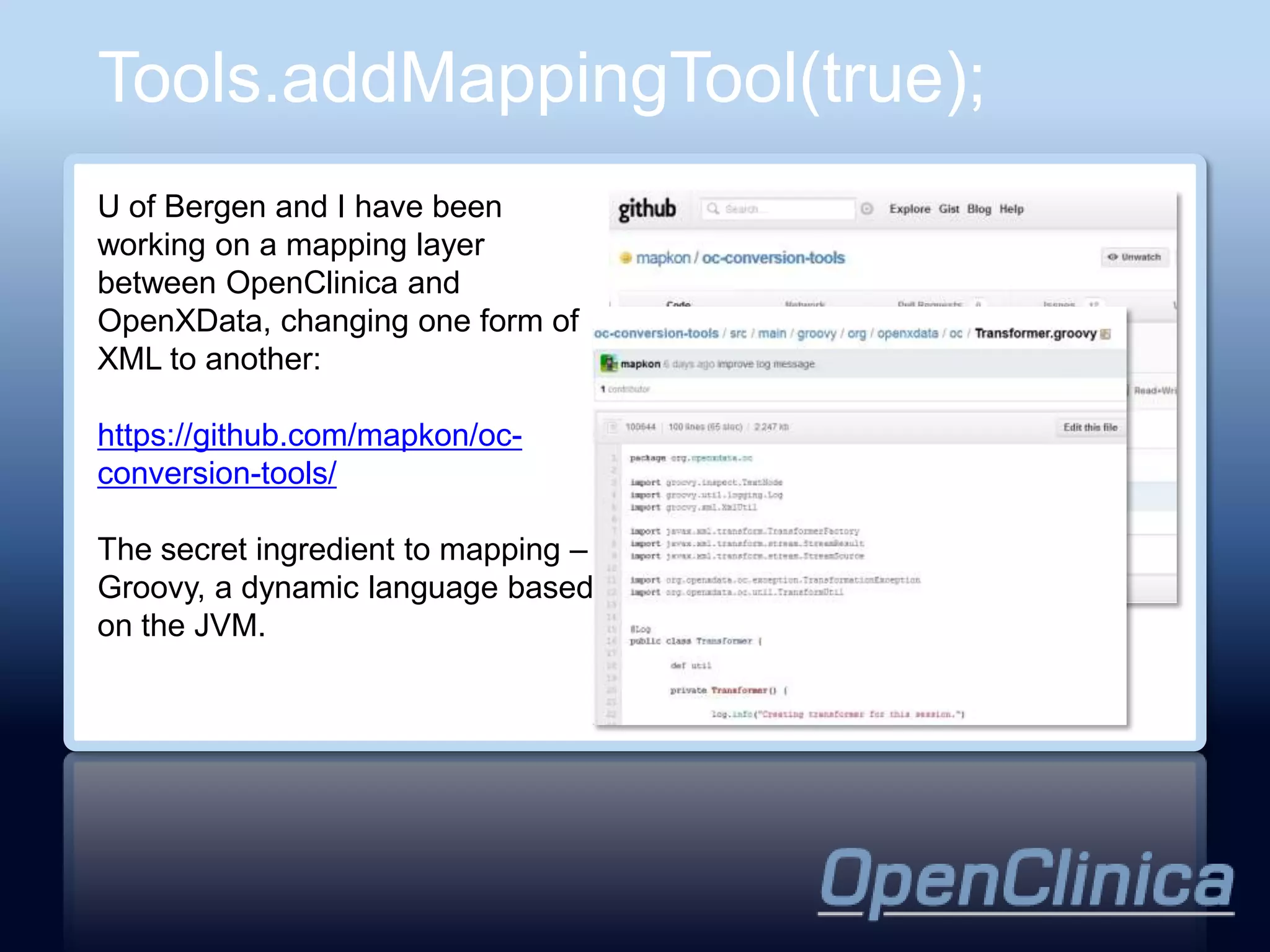 Tools.addMappingTool(true);
U of Bergen and I have been
working on a mapping layer
between OpenClinica and
OpenXData, changing one form of
XML to another:

https://github.com/mapkon/oc-
conversion-tools/

The secret ingredient to mapping –
Groovy, a dynamic language based
on the JVM.
 
