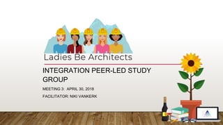 INTEGRATION PEER-LED STUDY
GROUP
MEETING 3: APRIL 30, 2018
FACILITATOR: NIKI VANKERK
 