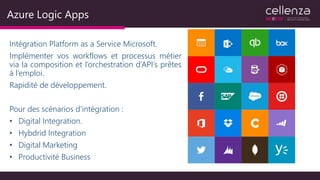Azure Logic Apps
Intégration Platform as a Service Microsoft.
Implémenter vos workflows et processus métier
via la composition et l’orchestration d’API’s prêtes
à l’emploi.
Rapidité de développement.
Pour des scénarios d’intégration :
• Digital Integration.
• Hybdrid Integration
• Digital Marketing
• Productivité Business
 