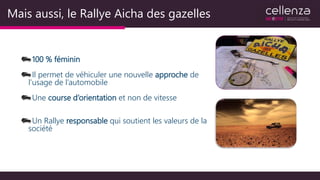 Mais aussi, le Rallye Aicha des gazelles
100 % féminin
Il permet de véhiculer une nouvelle approche de
l’usage de l’automobile
Une course d’orientation et non de vitesse
Un Rallye responsable qui soutient les valeurs de la
société
 