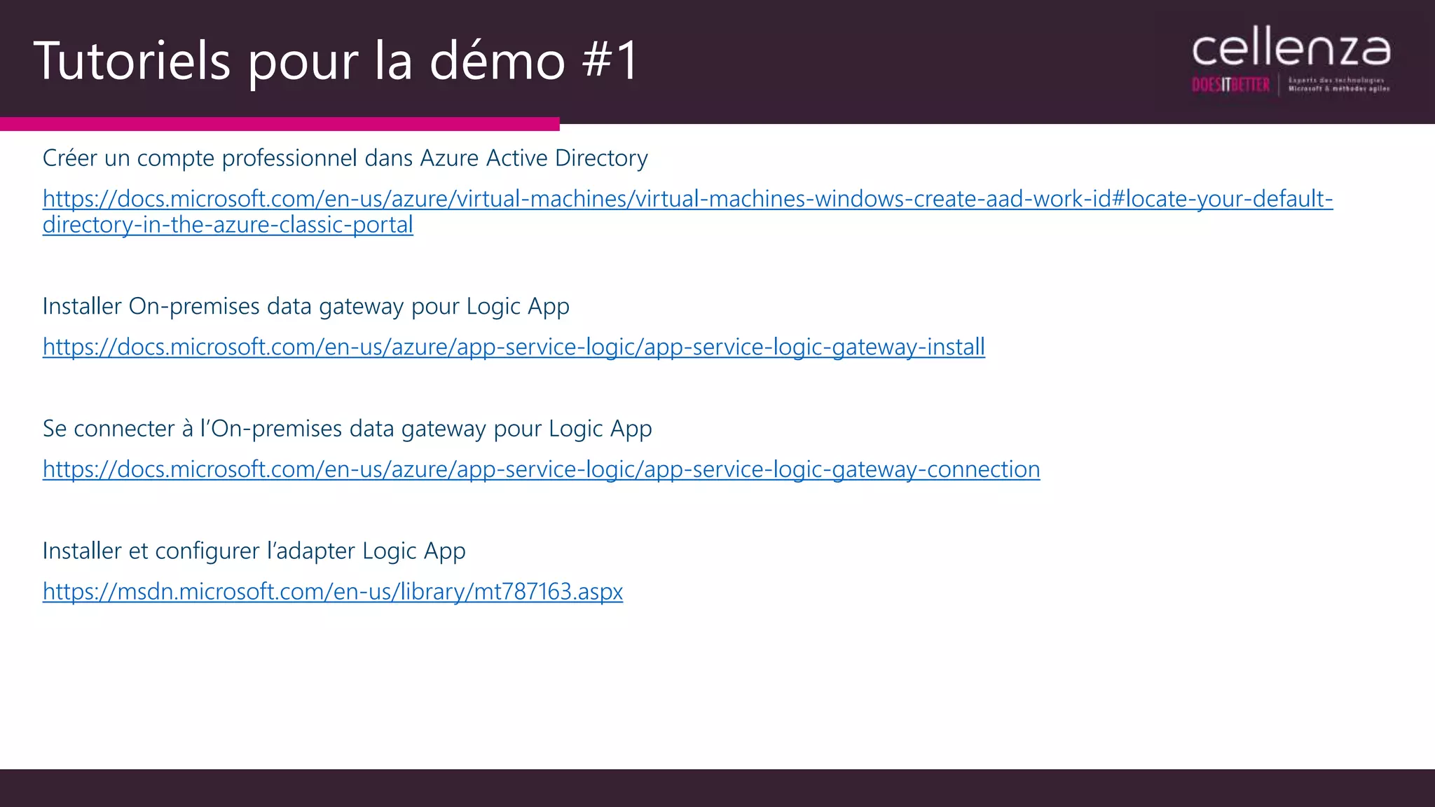 Tutoriels pour la démo #1
Créer un compte professionnel dans Azure Active Directory
https://docs.microsoft.com/en-us/azure/virtual-machines/virtual-machines-windows-create-aad-work-id#locate-your-default-
directory-in-the-azure-classic-portal
Installer On-premises data gateway pour Logic App
https://docs.microsoft.com/en-us/azure/app-service-logic/app-service-logic-gateway-install
Se connecter à l’On-premises data gateway pour Logic App
https://docs.microsoft.com/en-us/azure/app-service-logic/app-service-logic-gateway-connection
Installer et configurer l’adapter Logic App
https://msdn.microsoft.com/en-us/library/mt787163.aspx
 