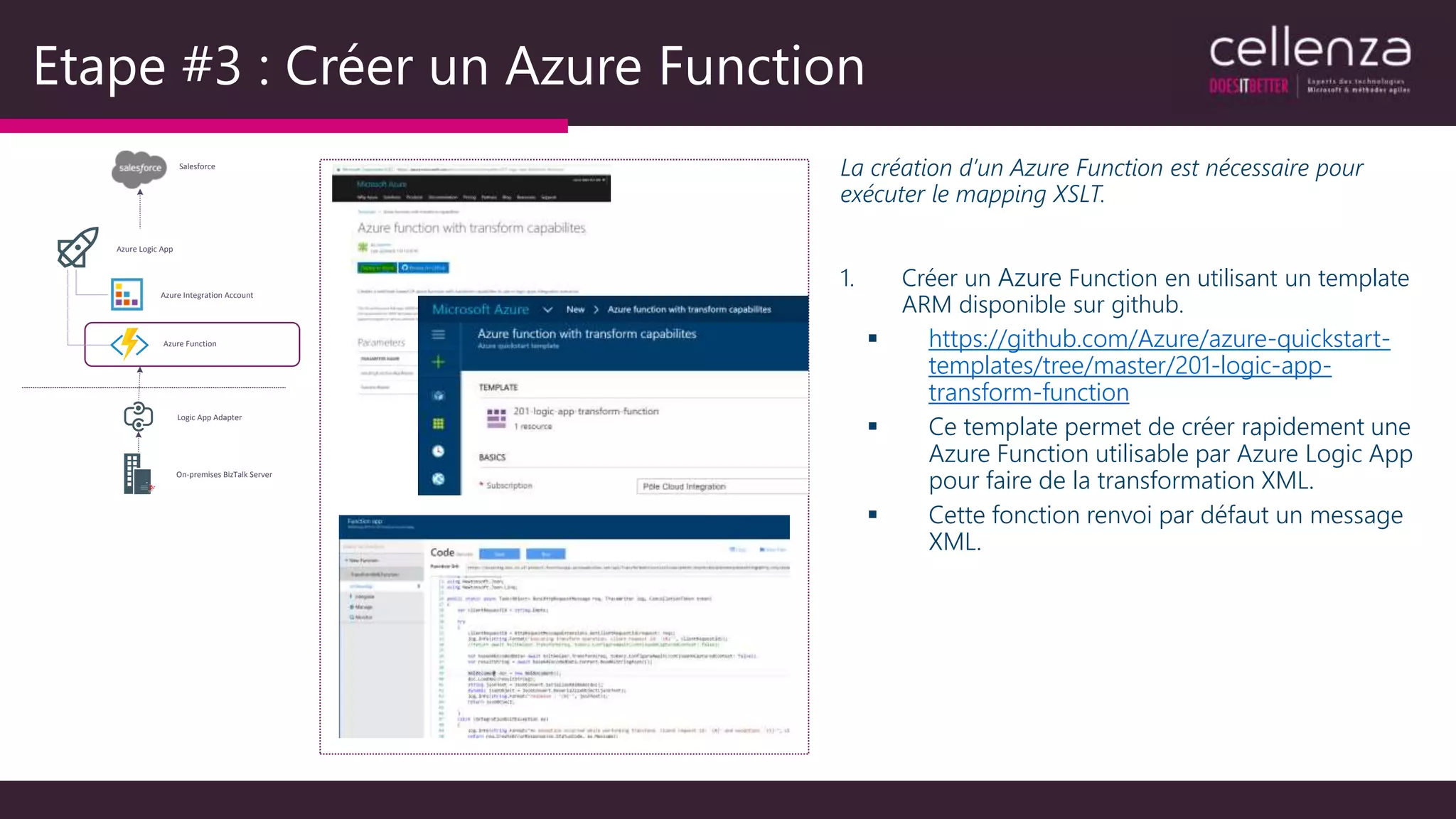 Etape #3 : Créer un Azure Function
La création d’un Azure Function est nécessaire pour
exécuter le mapping XSLT.
1. Créer un Azure Function en utilisant un template
ARM disponible sur github.
 https://github.com/Azure/azure-quickstart-
templates/tree/master/201-logic-app-
transform-function
 Ce template permet de créer rapidement une
Azure Function utilisable par Azure Logic App
pour faire de la transformation XML.
 Cette fonction renvoi par défaut un message
XML.
Salesforce
On-premises BizTalk Server
Logic App Adapter
Azure Logic App
Azure Integration Account
Azure Function
 