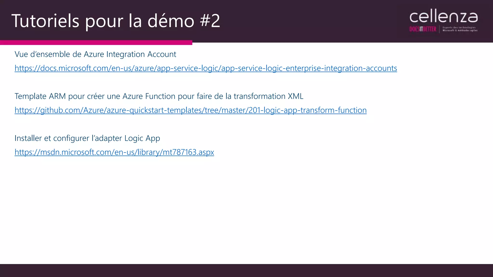 Tutoriels pour la démo #2
Vue d’ensemble de Azure Integration Account
https://docs.microsoft.com/en-us/azure/app-service-logic/app-service-logic-enterprise-integration-accounts
Template ARM pour créer une Azure Function pour faire de la transformation XML
https://github.com/Azure/azure-quickstart-templates/tree/master/201-logic-app-transform-function
Installer et configurer l’adapter Logic App
https://msdn.microsoft.com/en-us/library/mt787163.aspx
 