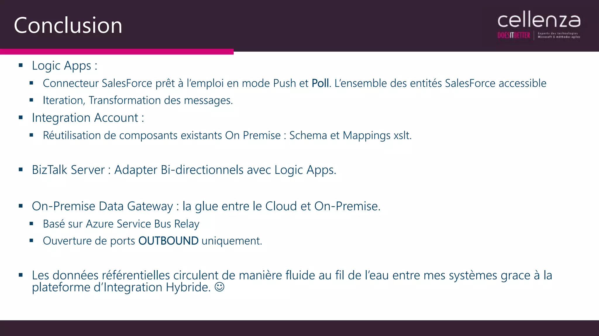 Conclusion
 Logic Apps :
 Connecteur SalesForce prêt à l’emploi en mode Push et Poll. L’ensemble des entités SalesForce accessible
 Iteration, Transformation des messages.
 Integration Account :
 Réutilisation de composants existants On Premise : Schema et Mappings xslt.
 BizTalk Server : Adapter Bi-directionnels avec Logic Apps.
 On-Premise Data Gateway : la glue entre le Cloud et On-Premise.
 Basé sur Azure Service Bus Relay
 Ouverture de ports OUTBOUND uniquement.
 Les données référentielles circulent de manière fluide au fil de l’eau entre mes systèmes grace à la
plateforme d’Integration Hybride. 
 