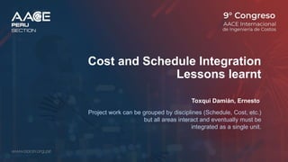 Cost and Schedule Integration
Lessons learnt
Toxqui Damián, Ernesto
Project work can be grouped by disciplines (Schedule, Cost, etc.)
but all areas interact and eventually must be
integrated as a single unit.
 