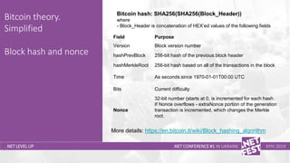 Тема доклада
Тема доклада
Тема доклада
.NET LEVEL UP
Bitcoin theory.
Simplified
Block hash and nonce
.NET CONFERENCE #1 IN UKRAINE KYIV 2019
More details: https://en.bitcoin.it/wiki/Block_hashing_algorithm
Bitcoin hash: SHA256(SHA256(Block_Header))
where
- Block_Header is concatenation of HEX’ed values of the following fields
Field Purpose
Version Block version number
hashPrevBlock 256-bit hash of the previous block header
hashMerkleRoot 256-bit hash based on all of the transactions in the block
Time As seconds since 1970-01-01T00:00 UTC
Bits Current difficulty
Nonce
32-bit number (starts at 0, is incremented for each hash.
If Nonce overflows - extraNonce portion of the generation
transaction is incremented, which changes the Merkle
root.
 