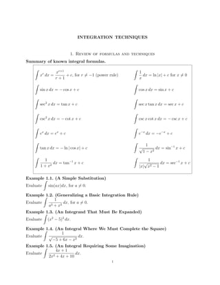 INTEGRATION TECHNIQUES

1. Review of formulas and techniques
Summary of known integral formulas.
ˆ

xr+1
x dx =
+ c, for r = −1 (power rule)
r+1

ˆ

r

ˆ

ˆ
sin x dx = − cos x + c

cos x dx = sin x + c

ˆ

ˆ
2

sec x dx = tan x + c

sec x tan x dx = sec x + c

ˆ

ˆ
2

csc x dx = − cot x + c

csc x cot x dx = − csc x + c

ˆ

ˆ
x

e−x dx = −e−x + c

x

e dx = e + c
ˆ

ˆ
√

tan x dx = − ln | cos x| + c
ˆ

1
dx = ln |x| + c for x = 0
x

ˆ

1
dx = tan−1 x + c
2
1+x

1
dx = sin−1 x + c
2
1−x

1
√
dx = sec−1 x + c
2−1
|x| x

Example 1.1. (A Simple Substitution)
ˆ
Evaluate sin(ax)dx, for a = 0.
Example 1.2. (Generalizing a Basic Integration Rule)
ˆ
1
Evaluate
dx, for a = 0.
2 + x2
a
Example 1.3. (An Integrand That Must Be Expanded)
ˆ
Evaluate (x2 − 5)2 dx.
Example 1.4. (An Integral Where We Must Complete the Square)
ˆ
1
√
dx.
Evaluate
−5 + 6x − x2
Example 1.5. (An Integral Requiring Some Imagination)
ˆ
4x + 1
Evaluate
dx.
2 + 4x + 10
2x
1

 