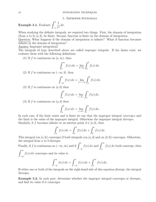 10

INTEGRATION TECHNIQUES

5. Improper Integrals

ˆ

2

Example 5.1. Evaluate
−1

1
dx.
x2

When studying the deﬁnite integrals, we required two things. First, the domain of integration
(from a to b) [a, b], be ﬁnite. Second, function is ﬁnite on the domain of integration.
Question: What happens if the domain of integration is inﬁnite? What if function becomes
inﬁnite in the domain of integration?
Answer: Improper integration!
The integrals of type described above are called improper integrals. If the limits exist, we
evaluate them with the following deﬁnitions
(1) If f is continuous on [a, ∞), then
ˆ ∞
ˆ b
f (x) dx = lim
f (x) dx.
b→∞

a

a

(2) If f is continuous on (−∞, b], then
ˆ b
ˆ b
f (x) dx = lim
f (x) dx.
a→−∞

−∞

a

(3) If f is continuous on [a, b) then
ˆ b
ˆ c
f (x) dx = lim
f (x) dx.
−
c→b

a

a

(4) If f is continuous on (a, b] then
ˆ b
ˆ b
f (x) dx = lim
f (x) dx.
+
c→a

a

c

In each case, if the limit exists and is ﬁnite we say that the improper integral converges and
the limit is the value of the improper integral. Otherwise the improper integral diverges.
Similarly, if f becomes inﬁnite at an interior point d ∈ [a, b], then
ˆ b
ˆ d
ˆ b
f (x) dx =
f (x) dx +
f (x) dx.
a

a

d

This integral (on [a, b]) converges if both integrals (on [a, d] and on [d, b]) converges. Otherwise,
the integral from a to b diverges.
ˆ
ˆ
∞

a

Finally, if f is continuous on (−∞, ∞) and if
ˆ ∞
f (x) dx converges and its value is
−∞

ˆ

ˆ

∞

−∞

f (x) dx +
−∞

f (x) dx both converge, then
a

ˆ

a

f (x) dx =
−∞

f (x) dx and

∞

f (x) dx.
a

If either one or both of the integrals on the right-hand side of this equation diverge, the integral
diverges.
Example 5.2. In each part, determine whether the improper integral converges or diverges,
and ﬁnd its value if it converges.

 