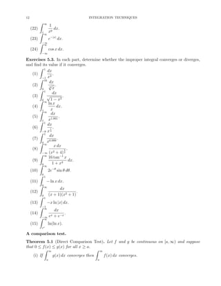 12

INTEGRATION TECHNIQUES

ˆ
(22)
(23)

∞

ˆ1 ∞
ˆ−∞
∞

1
dx.
xp
e−|x| dx.
cos x dx.

(24)
−∞

Exercises 5.3. In each part, determine whether the improper integral converges or diverges,
and ﬁnd its value if it converges.
ˆ 1
dx
(1)
.
2
−1 x
ˆ 16
dx
√ .
(2)
4
x
ˆ0 1
dx
√
(3)
.
2
ˆ0 ∞ 1 − x
ln x
dx.
(4)
ˆ1 ∞ x
dx
(5)
.
1.001
ˆ1 1 x
dx
(6)
1 .
−8 x 3
ˆ 1
dx
(7)
.
0.999
ˆ0 ∞x
x dx
(8)
3 .
2
−∞ (x + 4) 2
ˆ ∞
16 tan−1 x
dx.
(9)
2
ˆ0 ∞ 1 + x
2e−θ sin θ dθ.
(10)
ˆ0 1
(11)
− ln x dx.
ˆ0 ∞
dx
(12)
.
2
ˆ0 1 (x + 1)(x + 1)
(13)
−x ln |x| dx.
ˆ−1
∞
dx
(14)
.
x + e−x
ˆ−∞ e
∞
(15)
ln(ln x).
ee

A comparison test.
Theorem 5.1 (Direct Comparison Test). Let f and g be continuous on [a, ∞) and suppose
that 0 ≤ f (x) ≤ g(x) for all x ≥ a.
ˆ ∞
ˆ ∞
(i) If
g(x) dx converges then
f (x) dx converges.
a

a

 