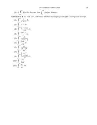 INTEGRATION TECHNIQUES

ˆ
(ii) If

ˆ

∞

f (x) dx diverges then
a

13

∞

g(x) dx diverges.
a

Example 5.4. In each part, determine whether the improper integral converges or diverges.
ˆ ∞
1
(1)
dx.
x
ˆ0 ∞ x + e
2
e−x dx.
(2)
ˆ0 ∞
2 + sin x
√
(3)
dx.
x
1
ˆ ∞
sin2 x
(4)
dx.
2
ˆ1 ∞ x
dx
√
.
(5)
4
ˆ1 ∞ x + 5
ln x
√ dx.
(6)
ˆ1 ∞ x
dx
(7)
.
5x + 2x
1
ˆ ∞
dx
(8)
.
x
ˆ0 ∞ 1 + e
1 + sin x
dx.
(9)
x2
ˆπ ∞
dx
(10)
.
ˆ2 1 ln x
ln x
√ dx.
(11)
x
0

 