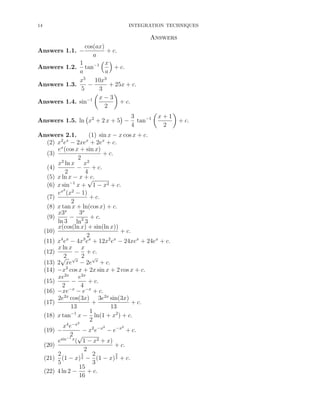 14

INTEGRATION TECHNIQUES

Answers
cos(ax)
+ c.
a
x
1
Answers 1.2. tan−1
+ c.
a
a
x5 10x3
−
+ 25x + c.
Answers 1.3.
5
3
x−3
Answers 1.4. sin−1
+ c.
2
Answers 1.1. −

Answers 1.5. ln x2 + 2 x + 5 −

3
tan−1
4

x+1
2

Answers 2.1.
(1) sin x − x cos x + c.
(2) x2 ex − 2xex + 2ex + c.
ex (cos x + sin x)
(3)
+ c.
2
2
2
x ln x x
(4)
−
+ c.
2
4
(5) x ln x − x + c.
√
(6) x sin−1 x + 1 − x2 + c.
2
ex (x2 − 1)
+ c.
(7)
2
(8) x tan x + ln(cos x) + c.
3x
x3x
− 2 + c.
(9)
ln 3 ln 3
x(cos(ln x) + sin(ln x))
(10)
+ c.
2
4 x
3 x
2 x
(11) x e − 4x e + 12x e − 24xex + 24ex + c.
x ln x x
− + c.
(12)
2
√ √x 2 √x
(13) 2 xe − 2e + c.
(14) −x2 cos x + 2x sin x + 2 cos x + c.
xe2x e2x
(15)
−
+ c.
2 −x 4 −x
(16) −xe − e + c.
2e2x cos(3x) 3e2x sin(3x)
(17)
+
+ c.
13
13
1
(18) x tan−1 x − ln(1 + x2 ) + c.
2
2
x4 e−x
2
2
(19) −
− x2 e−x − e−x + c.
2 √
−1
esin x ( 1 − x2 + x)
(20)
+ c.
2
5
3
2
2
(21) (1 − x) 2 − (1 − x) 2 + c.
5
3
15
(22) 4 ln 2 −
+ c.
16

+ c.

 