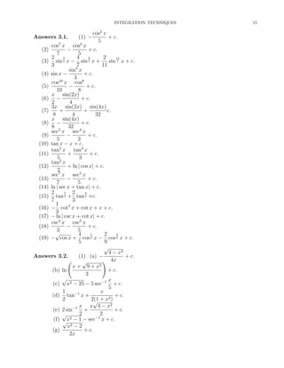 INTEGRATION TECHNIQUES

Answers 3.1.

(1) −

cos5 x
+ c.
5

cos7 x cos5 x
−
+ c.
7
5
3
3
11
4
2
2
(3) sin 2 x − sin 2 x +
sin 2 x + c.
3
7
11
sin3 x
(4) sin x −
+ c.
3
cos10 x cos8
(5)
−
+ c.
10
8
x sin(2x)
+ c.
(6) −
2
4
3x sin(2x) sin(4x)
(7)
+
+
c.
8
4
32
x sin(4x)
+ c.
(8) −
8
32
sec5 x sec3 x
(9)
−
+ c.
5
3
(10) tan x − x + c.
tan5 x tan3 x
(11)
+
+ c.
5
3
tan2 x
+ ln | cos x| + c.
(12)
2
7
sec x sec5 x
(13)
−
+ c.
7
5
(14) ln | sec x + tan x| + c.
7
3
2
2
(15) tan 2 + tan 2 +c.
7
3
1
3
(16) − cot x + cot x + x + c.
3
(17) − ln | csc x + cot x| + c.
csc3 x csc5 x
−
+ c.
(18)
3
5
√
5
9
4
2
(19) − cos x + cos 2 x − cos 2 x + c.
5
9
√
4 − x2
Answers 3.2.
(1) (a) −
+ c.
4x
√
x + 9 + x2
+ c.
(b) ln
3
√
x
(c) x2 − 25 − 5 sec−1 + c.
5
1
x
−1
(d) tan x +
+ c.
2
2(1 + x2 )
√
x x 4 − x2
(e) 2 sin−1 +
+ c.
2
2
√
(f) √x2 − 1 − sec−1 x + c.
x2 − 2
(g)
+ c.
2x
(2)

15

 