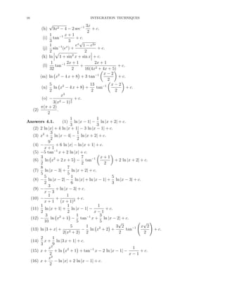 16

INTEGRATION TECHNIQUES

√

3x
9x2 − 4 − 2 sec−1
+ c.
2
1
x+1
(i) tan−1
+ c.
3
3
√
ex 1 − e2x
1 −1 x
+ c.
(j) sin (e ) +
2
2
(k) ln 1 + sin2 x + sin x + c.
1
2x + 1
2x + 1
(l)
tan−1
+
+ c.
32
2
16(4x2 + 4x + 5)
x−2
(m) ln x2 − 4 x + 8 + 3 tan−1
+ c.
2
5
13
x−2
(n) ln x2 − 4 x + 8 +
tan−1
+ c.
2
2
2
x3
(o) −
3 + c.
3(x2 − 1) 2
π(π + 2)
(2)
.
2
1
1
Answers 4.1.
(1) ln |x − 1| − ln |x + 2| + c.
3
3
(2) 2 ln |x| + 4 ln |x + 1| − 3 ln |x − 1| + c.
3
1
(3) x2 + ln |x − 4| − ln |x + 2| + c.
2
2
9
(4) −
+ 6 ln |x| − ln |x + 1| + c.
x+1
(5) −5 tan−1 x + 2 ln |x| + c.
3
7
x+1
(6) ln x2 + 2 x + 5 − tan−1
+ 2 ln |x + 2| + c.
2
2
2
7
8
(7) ln |x − 3| + ln |x + 2| + c.
5
5
5
1
5
(8) − ln |x − 2| − ln |x| + ln |x − 1| + ln |x − 3| + c.
2
6
3
3
(9) −
+ ln |x − 3| + c.
x−3
1
1
(10) −
+
+ c.
x + 1 (x + 1)2
1
1
1
(11) ln |x + 1| + ln |x − 1| −
+ c.
2
2
x−1
3
1
3
(12) −
ln x2 + 1 − tan−1 x + ln |x − 2| + c.
10
5
5
√
√
5
1
3 2
x 2
2
−1
(13) ln |3 + x| +
− ln x + 2 +
tan
2(x2 + 2) 2
2
2
2
1
(14) x + ln |3 x + 1| + c.
3
9
x2
1
(15) x +
+ ln x2 + 1 + tan−1 x − 2 ln |x − 1| −
+ c.
2
x−1
x2
(16) x +
− ln |x| + 2 ln |x − 1| + c.
2
(h)

+ c.

 