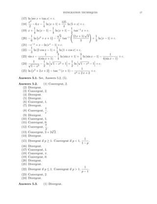 INTEGRATION TECHNIQUES

(17) ln |sec x + tan x| + c.
1
125
x2
− 6 x − ln |x + 1| +
ln |5 + x| + c.
(18)
2
4
4
1
1
1
(19) x + ln |x − 1| − ln |x + 1| − tan−1 x + c.
4
4 √
2
√
1
3
(2 x + 1) 3
1
2
−1
(20) − ln x + x + 1 −
tan
+ ln |x − 1| + c.
6
3
3
3
−x
x
(21) −e + x − ln |e − 1| + c.
1
1
(22) − ln |2 cos x − 1| + ln |1 + cos x| + c.
3
3
1
3
3
1
(23) sin x −
− ln |sin x + 1| + ln |sin x − 1| −
+ c.
4(sin x + 1) 4
4
4(sin x − 1)
√
√
1
1
1
(24) √
− ln 1 − x2 + 1 + ln 1 − x2 − 1 + c.
2
1 − x2 2
1
(25) ln x2 + 2 x + 2 − tan−1 (x + 1) − 2
+ c.
x + 2x + 2
Answers 5.1. See, Answers 5.2, (5).
Answers 5.2.
(1) Convergent, 2.
(2) Divergent.
(3) Convergent, 2.
(4) Divergent.
(5) Divergent.
(6) Convergent, 1.
(7) Divergent.
1
(8) Convergent, .
e
(9) Divergent.
(10) Convergent, 1.
(11) Convergent, 0.
π
(12) Convergent, .
2
√
3
(13) Convergent, 3 + 3 2.
(14) Divergent.
(15) Divergent if p ≥ 1. Convergent if p < 1,
(16)
(17)
(18)
(19)
(20)
(21)

1
.
1−p

Divergent.
Convergent, 1.
Convergent, π.
Convergent, 0.
Divergent.
Divergent.

(22) Divergent if p ≤ 1. Convergent if p > 1,
(23) Convergent, 2.
(24) Divergent.
Answers 5.3.

(1) Divergent.

1
.
p−1

17

 