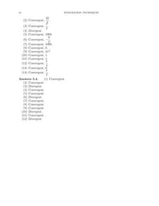 18

INTEGRATION TECHNIQUES

32
.
3
π
(3) Convergent, .
2
(4) Divergent.
(5) Convergent, 1000.
9
(6) Convergent, − .
2
(7) Convergent, 1000.
(8) Convergent, 0.
(9) Convergent, 2π 2 .
(10) Convergent, 1.
(11) Convergent, 1.
π
(12) Convergent, .
4
(13) Convergent, 0.
π
(14) Convergent, .
2
Answers 5.4.
(1) Convergent.
(2) Convergent.
(3) Divergent.
(4) Convergent.
(5) Convergent.
(6) Divergent.
(7) Convergent.
(8) Convergent.
(9) Convergent.
(10) Divergent.
(11) Convergent.
(12) Divergent.
(2) Convergent,

 