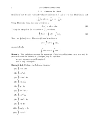 2

INTEGRATION TECHNIQUES

2. Integration by Parts
Remember that if u and v are diﬀerentiable functions of x, then u · v is also diﬀerentiable and
d
d
d
(u · v) = u · v + v · u.
dx
dx
dx
Using diﬀerential forms this may be written as
d(uv) = udv + vdu.
Taking the integral of the both sides of (1), we obtain
ˆ
ˆ
ˆ
d(uv) = udv + vdu.
Note that

´

(1)

(2)

d(uv) = uv. Therefore (2) can be written as
ˆ
ˆ
uv = udv + vdu,

or, equivalently,

ˆ

ˆ
udv = uv −

vdu.

Remark. This technique requires the separation of the integral into two parts as u and dv
(which includes the diﬀerential of integral, say dx) such that
• u gets simpler when diﬀerentiated.
• dv is easy to integrate.
Example 2.1. Evaluate the following integrals.
ˆ
(1)
x sin x dx
ˆ
(2)
x2 ex dx
ˆ
(3)
ex cos x dx
ˆ
(4)
x ln x dx
ˆ
(5)
ln x dx
ˆ
(6)
sin−1 x dx
ˆ
2
(7)
x3 ex dx
ˆ
(8)
x sec2 x dx
ˆ
(9)
x3x dx
ˆ
(10)
cos(ln x) dx
ˆ
(11)
x4 ex dx

 