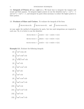 4

INTEGRATION TECHNIQUES

3.2. Integrals of Powers of tan x and sec x. We know how to integrate the tangent and
secant and their squares. To integrate higher powers we use the identities tan2 x = sec2 x − 1
and sec2 x = tan2 x + 1, and integrate by parts when necessary to reduce the higher powers to
lower powers.

3.3. Products of Sines and Cosines. To evaluate the integrals of the form
ˆ
ˆ
ˆ
sin mx sin nx dx,
sin mx cos nx dx, and
cos mx cos nx dx,
we may apply the method of integration by parts, but two such integrations are required in
each case. So, it is better to use the identities
1
sin mx sin nx = (cos(m − n)x − cos(m + n)x)
2
1
sin mx cos nx = (sin(m − n)x + cos(m + n)x)
2
1
cos mx cos nx = (cos(m − n)x + cos(m + n)x)
2
Example 3.1. Evaluate the following integrals.
ˆ
(1)
cos4 x sin x dx
ˆ
(2)
cos4 x sin3 x dx
ˆ √
(3)
sin x cos5 x dx
ˆ
(4)
cos3 x dx
ˆ
(5)
sin3 x cos7 x dx
ˆ
(6)
sin2 x dx
ˆ
(7)
cos4 x dx
ˆ
(8)
sin2 x cos2 x dx
ˆ
(9)
tan3 x sec3 x dx
ˆ
(10)
tan2 x dx
ˆ
(11)
tan2 x sec4 x dx
ˆ
(12)
tan3 x dx
ˆ
(13)
tan3 x sec5 x dx

 