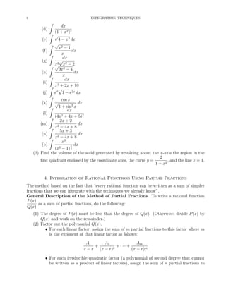 6

INTEGRATION TECHNIQUES

ˆ
(d)

ˆ

(e)
ˆ
(f)

ˆ

(g)
ˆ
(h)
(i)
(j)

ˆ
ˆ
ˆ

dx
(1 + x2 )2
√
4 − x2 dx
√
x2 − 1
dx
x
dx
√
2 x2 − 2
x
√
9x2 − 4
dx
x
dx
2 + 2x + 10
x
√
ex 1 − e2x dx
√

cos x

dx
1 + sin2 x
dx
(l)
2 + 4x + 5)2
ˆ (4x
2x + 2
(m)
dx
2 − 4x + 8
ˆ x
5x + 3
dx
(n)
2 − 4x + 8
ˆ x
x2
(o)
5 dx
(x2 − 1) 2
(2) Find the volume of the solid generated by revolving about the x-axis the region in the
2
ﬁrst quadrant enclosed by the coordinate axes, the curve y =
, and the line x = 1.
1 + x2
(k)

ˆ

4. Integration of Rational Functions Using Partial Fractions
The method based on the fact that “every rational function can be written as a sum of simpler
fractions that we can integrate with the techniques we already know”.
General Description of the Method of Partial Fractions. To write a rational function
P (x)
as a sum of partial fractions, do the following:
Q(x)
(1) The degree of P (x) must be less than the degree of Q(x). (Otherwise, divide P (x) by
Q(x) and work on the remainder.)
(2) Factor out the polynomial Q(x).
• For each linear factor, assign the sum of m partial fractions to this factor where m
is the exponent of that linear factor as follows:
A1
A2
Am
+
+ ··· +
2
x − r (x − r)
(x − r)m
• For each irreducible quadratic factor (a polynomial of second degree that cannot
be written as a product of linear factors), assign the sum of n partial fractions to

 