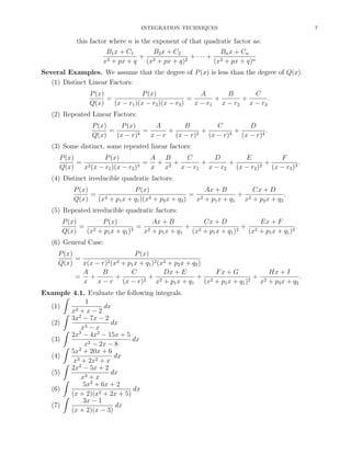 INTEGRATION TECHNIQUES

this factor where n is the exponent of that quadratic factor as:
B1 x + C1
B2 x + C2
Bn x + Cn
+ 2
+ ··· + 2
2 + px + q
2
x
(x + px + q)
(x + px + q)n
Several Examples. We assume that the degree of P (x) is less than the degree of Q(x).
(1) Distinct Linear Factors:
P (x)
A
B
C
P (x)
=
=
+
+
.
Q(x)
(x − r1 )(x − r2 )(x − r3 )
x − r1 x − r2 x − r3
(2) Repeated Linear Factors:
P (x)
P (x)
B
A
C
D
=
+
=
+
+
.
4
2
3
Q(x)
(x − r)
x − r (x − r)
(x − r)
(x − r)4
(3) Some distinct, some repeated linear factors:
P (x)
A B
C
D
E
F
P (x)
+
+
= 2
= + 2+
+
.
3
2
Q(x)
x (x − r1 )(x − r2 )
x x
x − r1 x − r2 (x − r2 )
(x − r3 )3
(4) Distinct irreducible quadratic factors:
P (x)
P (x)
Ax + B
Cx + D
= 2
= 2
+ 2
.
2+p x+q )
Q(x)
(x + p1 x + q1 )(x
x + p1 x + q 1 x + p2 x + q2
2
2
(5) Repeated irreducible quadratic factors:
P (x)
P (x)
Ax + B
Cx + D
Ex + F
= 2
= 2
+ 2
+ 2
.
3
2
Q(x)
(x + p1 x + q1 )
x + p1 x + q1 (x + p1 x + q1 )
(x + p1 x + q1 )3
(6) General Case:
P (x)
P (x)
=
2 (x2 + p x + q )2 (x2 + p x + q )
Q(x)
x(x − r)
1
1
2
2
A
B
C
Dx + E
Fx + G
Hx + I
= +
+
+ 2
+ 2
+ 2
.
2
2
x x − r (x − r)
x + p1 x + q1 (x + p1 x + q1 )
x + p2 x + q 2
Example 4.1. Evaluate the following integrals.
ˆ
1
(1)
dx
2+x−2
ˆ x 2
3x − 7x − 2
(2)
dx
x3 − x
ˆ
2x3 − 4x2 − 15x + 5
(3)
dx
x2 − 2x − 8
ˆ
5x2 + 20x + 6
(4)
dx
3
2
ˆ x 2 + 2x + x
2x − 5x + 2
(5)
dx
x3 + x
ˆ
5x2 + 6x + 2
dx
(6)
2
ˆ (x + 2)(x + 2x + 5)
3x − 1
(7)
dx
(x + 2)(x − 3)

7

 