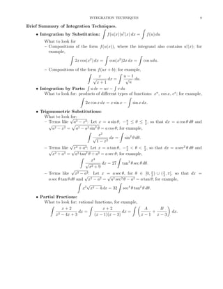 INTEGRATION TECHNIQUES

9

Brief Summary of Integration Techniques.
ˆ
ˆ
• Integration by Substitution:
f (u(x))u (x) dx = f (u) du
What to look for
– Compositions of the form f (u(x)), where the integrand also contains u (x); for
example,
ˆ
ˆ
ˆ
2
2
2x cos(x ) dx = cos(x )2x dx = cos udu.
– Compositions of the form f (ax + b); for example,
ˆ
ˆ
x
u−1
√
√ du.
dx =
u
x+1
´
´
• Integration by Parts: u dv = uv − v du
What to look for: products of diﬀerent types of functions: xn , cos x, ex ; for example,
ˆ
ˆ
2x cos x dx = x sin x − sin x dx.
• Trigonometric Substitutions:
What to look √
for:
– Terms like a2 − x2 : Let x = a sin θ, − π ≤ θ ≤ π , so that dx = a cos θ dθ and
2
2
√
a2 − x2 = a2 − a2 sin2 θ = a cos θ; for example,
ˆ
ˆ
x2
√
dx = sin2 θ dθ.
2
1−x
√
– Terms like x2 + a2 : Let x = a tan θ, − π < θ < π , so that dx = a sec2 θ dθ and
2
2
√
√
x2 + a2 = a2 tan2 θ + a2 = a sec θ; for example,
ˆ
ˆ
x3
√
dx = 27 tan3 θ sec θ dθ.
2+9
x
√
2 − a2 : Let x = a sec θ, for θ ∈ [0, π ) ∪ ( π , π], so that dx =
– Terms like x
2
2
√
√
a sec θ tan θ dθ and x2 − a2 = a2 sec2 θ − a2 = a tan θ; for example,
ˆ
ˆ
√
3
2 − 4 dx = 32
x x
sec4 θ tan2 θ dθ.
• Partial Fractions:
What to look for: rational functions, for example,
ˆ
ˆ
ˆ
x+2
x+2
A
B
dx =
dx =
+
2 − 4x + 3
x
(x − 1)(x − 3)
x−1 x−3

dx.

 