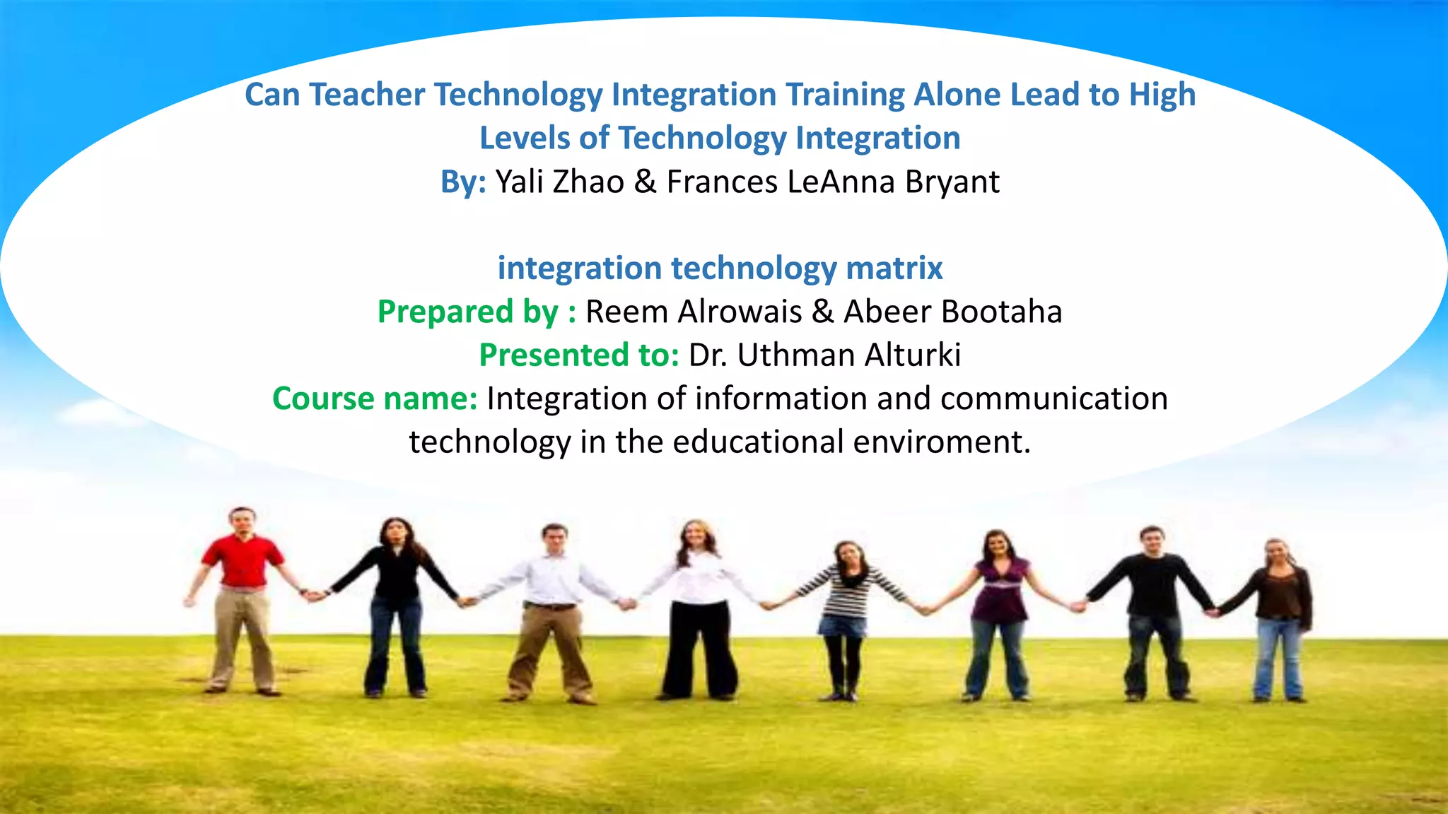 Can Teacher Technology Integration Training Alone Lead to High
Levels of Technology Integration
By: Yali Zhao & Frances LeAnna Bryant
integration technology matrix
Prepared by : Reem Alrowais & Abeer Bootaha
Presented to: Dr. Uthman Alturki
Course name: Integration of information and communication
technology in the educational enviroment.