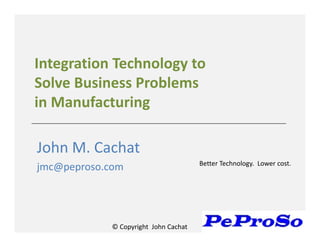© Copyright John Cachat
Integration Technology to
Solve Business Problems
in Manufacturing
John M. Cachat
jmc@peproso.com Better Technology. Lower cost.
 