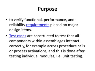 Purpose
• to verify functional, performance, and
  reliability requirements placed on major
  design items.
• Test cases are constructed to test that all
  components within assemblages interact
  correctly, for example across procedure calls
  or process activations, and this is done after
  testing individual modules, i.e. unit testing.
 