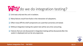 System Integration Test - Fall 2015
do we do integration testing?
12/20
 Unit tests only test the unit in isolation.
 Many failures result from faults in the interaction of subsystems.
 Often many Off-the-shelf components are used that cannot be unit tested.
 Without integration testing the system test will be very time consuming.
 Failures that are not discovered in integration testing will be discovered after the
system is deployed and can be very expensive.
 