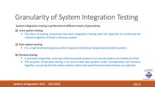 System Integration Test - Fall 2015
Granularity of System Integration Testing
13/20
System Integration testing is performed at different levels of granularity
 Intra-system testing
 This form of testing constitutes low-level integration testing with the objective of combining the
modules together to build a cohesive system
 Inter-system testing
 It is a high-level testing phase which requires interfacing independently tested systems
 Pairwise testing
 In pairwise integration, only two interconnected systems in an overall system are tested at a time
 The purpose of pairwise testing is to ensure that two systems under consideration can function
together, assuming that the other systems within the overall environment behave as expected
 