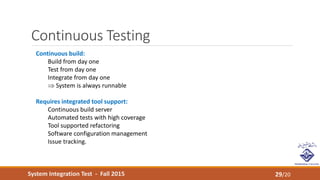 System Integration Test - Fall 2015
Continuous Testing
29/20
Continuous build:
Build from day one
Test from day one
Integrate from day one
 System is always runnable
Requires integrated tool support:
Continuous build server
Automated tests with high coverage
Tool supported refactoring
Software configuration management
Issue tracking.
 