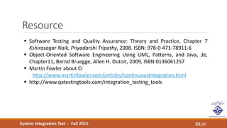 System Integration Test - Fall 2015
Resource
33/20
 Software Testing and Quality Assurance: Theory and Practice, Chapter 7
Kshirasagar Naik, Priyadarshi Tripathy, 2008. ISBN: 978-0-471-78911-6
 Object-Oriented Software Engineering Using UML, Patterns, and Java, 3e,
Chapter11, Bernd Bruegge, Allen H. Dutoit, 2009, ISBN:0136061257
 Martin Fowler about CI
http://www.martinfowler.com/articles/continuousIntegration.html
 http://www.qatestingtools.com/integration_testing_tools
 