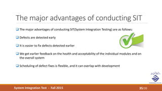 System Integration Test - Fall 2015
The major advantages of conducting SIT
35/20
 The major advantages of conducting SIT(System Integration Testing) are as follows:
 Defects are detected early
 It is easier to fix defects detected earlier
 We get earlier feedback on the health and acceptability of the individual modules and on
the overall system
 Scheduling of defect fixes is flexible, and it can overlap with development
 
