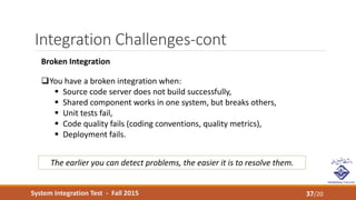 System Integration Test - Fall 2015
Integration Challenges-cont
37/20
Broken Integration
You have a broken integration when:
 Source code server does not build successfully,
 Shared component works in one system, but breaks others,
 Unit tests fail,
 Code quality fails (coding conventions, quality metrics),
 Deployment fails.
The earlier you can detect problems, the easier it is to resolve them.
 