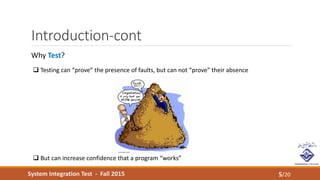 System Integration Test - Fall 2015
Introduction-cont
5/20
Why Test?
 Testing can “prove” the presence of faults, but can not “prove” their absence
 But can increase confidence that a program “works”
 