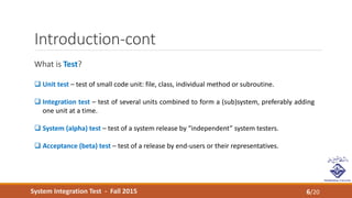 System Integration Test - Fall 2015
Introduction-cont
What is Test?
6/20
 Unit test – test of small code unit: file, class, individual method or subroutine.
 Integration test – test of several units combined to form a (sub)system, preferably adding
one unit at a time.
 System (alpha) test – test of a system release by “independent” system testers.
 Acceptance (beta) test – test of a release by end-users or their representatives.
 
