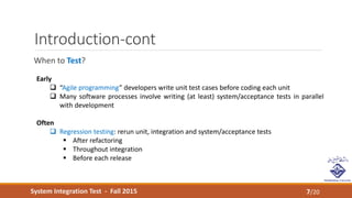 System Integration Test - Fall 2015
Introduction-cont
When to Test?
7/20
Early
 “Agile programming” developers write unit test cases before coding each unit
 Many software processes involve writing (at least) system/acceptance tests in parallel
with development
Often
 Regression testing: rerun unit, integration and system/acceptance tests
 After refactoring
 Throughout integration
 Before each release
 
