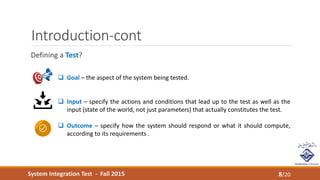 System Integration Test - Fall 2015
Introduction-cont
Defining a Test?
8/20
 Goal – the aspect of the system being tested.
 Input – specify the actions and conditions that lead up to the test as well as the
input (state of the world, not just parameters) that actually constitutes the test.
 Outcome – specify how the system should respond or what it should compute,
according to its requirements .
 