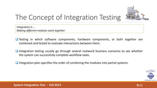 System Integration Test - Fall 2015
The Concept of Integration Testing
9/20
 Testing in which software components, hardware components, or both together are
combined and tested to evaluate interactions between them.
 Integration testing usually go through several realword business scenarios to see whether
the system can successfully complete workflow tasks.
 Integration plan specifies the order of combining the modules into partial systems.
Integration is …
Making different modules work together
 
