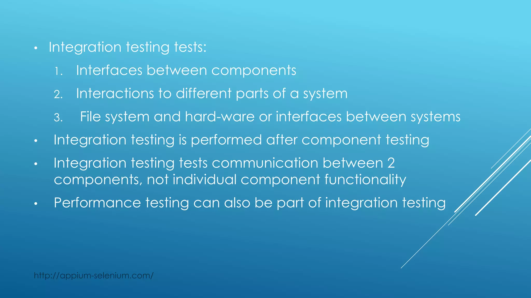 • Integration testing tests:
1. Interfaces between components
2. Interactions to different parts of a system
3. File system and hard-ware or interfaces between systems
• Integration testing is performed after component testing
• Integration testing tests communication between 2
components, not individual component functionality
• Performance testing can also be part of integration testing
http://appium-selenium.com/