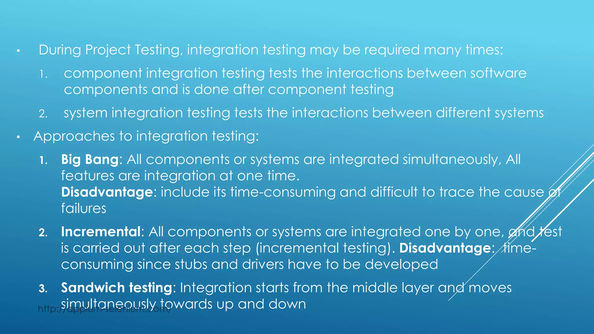 • During Project Testing, integration testing may be required many times:
1. component integration testing tests the interactions between software
components and is done after component testing
2. system integration testing tests the interactions between different systems
• Approaches to integration testing:
1. Big Bang: All components or systems are integrated simultaneously, All
features are integration at one time.
Disadvantage: include its time-consuming and difficult to trace the cause of
failures
2. Incremental: All components or systems are integrated one by one, and test
is carried out after each step (incremental testing). Disadvantage: time-
consuming since stubs and drivers have to be developed
3. Sandwich testing: Integration starts from the middle layer and moves
simultaneously towards up and downhttp://appium-selenium.com/