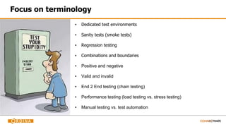 Focus on terminology
▪ Dedicated test environments
▪ Sanity tests (smoke tests)
▪ Regression testing
▪ Combinations and boundaries
▪ Positive and negative
▪ Valid and invalid
▪ End 2 End testing (chain testing)
▪ Performance testing (load testing vs. stress testing)
▪ Manual testing vs. test automation
 