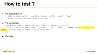 How to test ?
● Via dedicated check
FilePermission fp = new FilePermission("file.txt", "read");
AccessController.checkPermission(fp);
● Via shell scripts
Check you have staff group and file is readable by staff
[~] % ls -l file.txt | awk '{ print $1" "$3" "$4;}' | egrep -e '....r..... .*
staff' >|/dev/null && echo 'ok' || echo 'ko'
ok
● Manually...
 