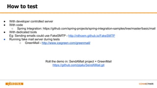 How to test
● With developer controlled server
● With code
○ Spring Integration: https://github.com/spring-projects/spring-integration-samples/tree/master/basic/mail
● With dedicated tools
Eg: Sending emails could use FakeSMTP - http://nilhcem.github.io/FakeSMTP
● Running fake mail server during tests
○ GreenMail - http://www.icegreen.com/greenmail/
Roll the demo in: SendAMail project + GreenMail
https://github.com/pijalu/SendAMail.git
 