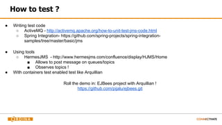 How to test ?
● Writing test code
○ ActiveMQ - http://activemq.apache.org/how-to-unit-test-jms-code.html
○ Spring Integration- https://github.com/spring-projects/spring-integration-
samples/tree/master/basic/jms
● Using tools
○ HermesJMS - http://www.hermesjms.com/confluence/display/HJMS/Home
■ Allows to post message on queues/topics
■ Observes topics !
● With containers test enabled test like Arquillian
Roll the demo in: EJBees project with Arquillian !
https://github.com/pijalu/ejbees.git
 