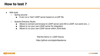 How to test ?
● With tools
○ Spring security
■ It can run a “test” LDAP server based on a LDIF file
○ Apache Directory Studio
■ Allows to connect and browse to LDAP server (and AD is LDAP, but weird one...)
■ Allows to run your own LDAP server for integration
■ Allows to run your own LDAP server within JUnit tests
Roll the Demo in: LDAP Dance
https://github.com/pijalu/ldapdance
 